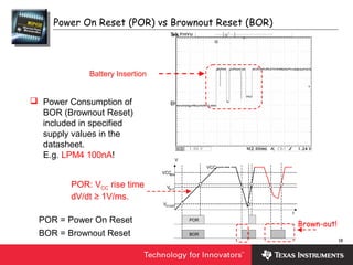 18
BOR
VCC
V
t
VB,IT
VSTART
VCCMIN
POR
Power On Reset (POR) vs Brownout Reset (BOR)
Brown-out!
Battery Insertion
 Power Consumption of
BOR (Brownout Reset)
included in specified
supply values in the
datasheet.
E.g. LPM4 100nA!
POR = Power On Reset
BOR = Brownout Reset
POR: VCC rise time
dV/dt ≥ 1V/ms.
 