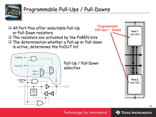 22
Programmable Pull-Ups / Pull-Downs
Port 1
with IRQ
Port 2
with IRQ
Programmable
Pull-Ups / - Downs
 All Port Pins offer selectable Pull-Up
or Pull-Down resistors
 The resistors are activated by the PxREN bits
 The determination whether a Pull-up or Pull-down
is active, determines the PxOUT bit
DVSS
DVCC
1
0
PxREN.x
PxOUT.x
1
0
Direction
0: Input
1: Output
Bus
Keeper
EN
Pull-Up / Pull-Down
selection
 