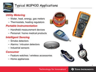 6
Utility Metering
– Water, heat, energy, gas meters
– Thermostats, heating regulators
Portable Instrumentation
– Handheld measurement devices
– Personal / home medical products
Intelligent Sensing
– Smoke detectors
– Alarms / intrusion detectors
– Industrial sensors
Consumer
– Feature watches / wireless accessories
– Home appliances
Typical MSP430 Applications
 