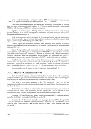 Com a borda selecionada, a contagem atual do TAR é armazenada no registrador do
TACCRx do respectivo canal e o flag CCIFG (registrador TACCTLx) é setado.
Observe que uma captura também pode ser iniciada por software, configurando os bits CM
para 11 (captura em ambas as bordas), setando o bit CCIS1 e em seguida alternando o estado do bit
CCISO. A cada alteração do CCISOserá realizada uma captura.
O período do sinal será igual à diferença entre duas medições consecutivas. Desta forma é
possível a medição de até três (ou cinco) períodos simultâneos, utilizando os três (ou cinco) canais
de captura/comparação do timer A.
Observe que a captura pode ocorrer tanto de forma assíncrona (ou seja, não sincronizada
com o clock do contador) quanto de forma síncrona (sincronizada com o clock do contador). Essa
opção é selecionada pelo bit SCS (registrador TACCTLx).
Como a captura na modalidade assíncrona pode introduzir erros inerentes à eventual
diferença de temporização relativamente ao clock do contador, é preferível que se utilize a captura
síncrona (SCS = 1).
O timer A disponibiliza ainda um controle de forma a sinalizar uma eventual sobrescrita do
valor capturado, o que é feito pelo bit COV (registrador TACCTLx). A operação desse bit ocorre
da seguinte forma: se após uma comparação o conteúdo do registrador TACCRx não for lido pelo
software, caso ocorra uma nova comparação, o novo período será armazenado no TACCRx,
ocasionando a perda do valor anterior. Neste caso, o bit COV é setado, indicando esta condição.
Uma facilidade adicional disponível nos chips dotados de comparador analógico é que uma
captura pode ser disparada automaticamente pelo sinal CAOUT de saída do comparador,
permitindo a construção de conversores AlD. Basta configurar a entrada de comparação do canal 1
para o comparador analógico (TACCTL1:CCIS 1). Para maiores detalhes veja o tópico 5.13.
As conexões do bloco de captura do timer A podem ser vistas na tabela 5-10.
5.5.3. Modo de Comparação/PWM
Além do modo de captura, outra modalidade de funcionamento do timer A é o modo de
comparação e PWM, que pode ser utilizado principalmente para geração de pulsos ou interrupções
com intervalos de tempo precisos ou também para a geração de sinais PWM.
Esse modo é selecionado apagando o bit CAP (registrador TACCTLx). O seu
funcionamento está relacionado diretamente às unidades de saída (Output Unitsi existentes no
hardware do timer.
Basicamente, uma unidade de saída consiste em um comparador digital, que compara a
contagem do TAR com o valor programado num dos registradores TACCRx. Quando as duas
contagens são iguais, é gerado um sinal EQUx (em que x é o número do canal CCR).
Esse sinal EQUx é utilizado para gerar o sinal de comparação OUTx, conforme definido
pelos bits OUTMODx (registrador TACCTLx) na tabela 5-8.
Os modos 3 e 7 são os mais indicados para a geração de sinais PWM. O registrador
TACCROé utilizado para determinar o período do sinal e o registrador TACCRx determina o ciclo
ativo. No modo 3 temos um sinal PWM ativo em nível Oe no modo 7 temos um sinal PWM ativo
em nível 1.
146 Microcontroladores MSP430
 