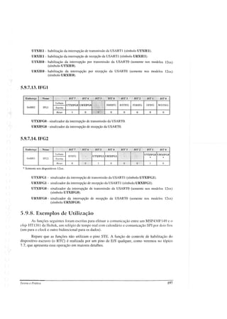 UTXIEl - habilitação da interrupção de transmissão da USARTl (símbolo UTXIEl).
URXIEl- habilitação da interrupção de recepção da USARTl (símbolo URXIEl).
UTXIEO - habilitação da interrupção por transmissão da USARTO (somente nos modelos 12xx)
(símbolo UTXIEO).
URXIEO - habilitação da interrupção por recepção da USARTO (somente nos modelos 12xx)
(símbolo URXIEO).
5.9.7.13.IFGl
NMlIFG RSTIFG PORIFG OFIFG WDTIFG
o
o
o
o
o
o
UTXIFGO URXIFGO
Reset
Leitura
Escrita
IFGl
Ox0002
UTXIFGO - sinalizador da interrupção de transmissão da USARTO.
URXIFGO - sinalizador da intenupção de recepção da USARTO.
5.9.7.14.IFG2
* Somente nos dispositivos 12xx.
UTXIFGl - sinalizador da interrupção de transmissão da USARTl (símbolo UTXIFGl).
URXIFGl- sinalizador da interrupção de recepção da USARTl (símbolo URXIFGl).
UTXIFGO - sinalizador da interrupção de transmissão da USARTO (somente nos modelos 12xx)
(símbolo UTXIFGO).
URXIFGO - sinalizador da interrupção de recepção da USARTO (somente nos modelos 12xx)
(símbolo URXIFGO).
5.9.8. Exemplos de Utilização
As funções seguintes foram escritas para efetuar a comunicação entre um MSP430F149 e o
chip HT1381 da Holtek, um relógio de tempo real com calendário e comunicação SPI por dois fios
(um para o clock e outro bidirecional para os dados).
Repare que as funções não utilizam o pino STE. A função de controle de habilitação do
dispositivo escravo (o RTC) é realizada por um pino de EIS qualquer, como veremos no tópico
7.7, que apresenta essa operação em maiores detalhes.
Teoria e Prática 197
 
