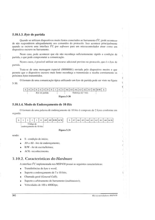 5.10.1.3. Byte de partida
Quando se utilizam dispositivos muito lentos conectados ao barramento I2C,
pode acontecer
de não responderem adequadamente aos comandos do protocolo. Isso acontece principalmente
quando se escreve uma interface rc por software para um microcontrolador atuar como um
dispositivo escravo no barramento.
Neste caso, pode acontecer que ele não reconheça suficientemente rápido a condição de
partida, o que pode comprometer a comunicação.
Nestes casos, é possível utilizar um recurso adicional previsto no protocolo, que é o byte de
partida.
Trata-se de uma mensagem especial (00000001) enviada pelo dispositivo mestre e que
permite que o dispositivo escravo mais lento reconheça a transmissão e receba corretamente os
próximos bytes transmitidos.
O formato de uma comunicação típica utilizando um byte de partida pode ser visto na figura
5-30.
Byte de partida
Figura 5-30
5.10.1.4. Modo de Endereçamento de 10 Bits
Endereço de 7 bits
o formato de uma palavra de endereçamento de 10 bits é composto de 2 bytes conforme em
seguida:
Códizo de :
• t» •
:endereçamento de 10 bits:
Figura 5-31
sendo:
• S - condição de início;
• A9 a AO - bits de endereçamento;
• R/W - bit de escrita/leitura;
• ACK- reconhecimento.
5. 10.2. Características do Hardware
A interface i'c implementada nos MSP430 possui as seguintes características:
• Transferências de byte e word;
• Suporte a endereçamento de 7 e 10 bits;
• Chamada geral (General Callr;
• Suporte a arbitramento do barramento (multimasterv;
• Velocidades de 100 e 400Kbps;
202 Microcontroladores MSP430
 