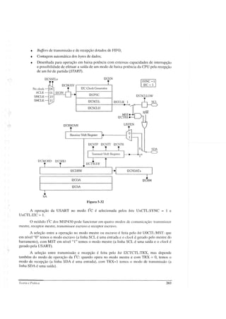 • Buffers de transmissão e de recepção dotados de FIFa;
• Contagem automática dos bytes de dados;
• Desenhada para operação em baixa potência com extensas capacidades de interrupção
e possibilidade de efetuar a saída de um modo de baixa potência da CPU pela recepção
de um bit de partida (STARD.
No clock
ACLK
SMCLK
SMCLK
12CSSELx 12CEN
12CBUSY r - - - - - - - - - ' - - ,
12C Clock Generator
12CPSC
12CSCLL
12CSCLH
12CRXOVR
Receive Shift Register
ISYNC==l!
12C == 1
12CSCLLOW
o SDA
12CSTP 12CSTT 12CSTB
12CDRW
~
12COA I2CRM
12CSA
XA
12CWORD 12CSBD
Figura 5~32
A operação da USART no modo I
2C
é selecionada pelos bits UxCTL:SYNC = 1 e
UxCTLI2C = 1.
o módulo 12C
dos MSP430 pode funcionar em quatro modos de comunicação: transmissor
mestre, receptor mestre, transmissor escravo e receptor escravo.
A seleção entre a operação no modo mestre ou escravo é feita pelo bit UOCTLMST: que
em nível "O" temos o modo escravo (a linha SCL é uma entrada e o clock é gerado pelo mestre do
barramento), com MST em nível "1" temos o modo mestre (a linha SCL é uma saída e o clock é
gerado pela USART).
A se1eção entre transmissão e recepção é feita pelo bit 12CTCTL:TRX, mas depende
também do modo de operação da I2C:
quando opera no modo mestre e com TRX = O, temos o
modo de recepção (a linha SDA é uma entrada), com TRX=l temos o modo de transmissão (a
linha SDA é uma saída).
Teoria e Prática 203
 