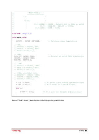 FxDev.org Sayfa 11
// MSP430F20xx
// -----------------
// /|| |
// | | |
// --|RST |
// | |
// | P1.4/SMCLK|-->SMCLK = Default DCO // 8MHz şu anlık
// | P1.1|-->MCLK/10 = DCO/10 // 800kHz
// | P1.0/ACLK|-->ACLK = 12kHz
//
#include <msp430.h>
void main(void)
{
WDTCTL = WDTPW +WDTHOLD; // Watchdog timer kapatılıyor
// 1Mhz
// BCSCTL1 = CALBC1_1MHZ;
// DCOCTL = CALDCO_1MHZ;
// BCSCTL3= LFXT1S_2;
// 8Mhz
BCSCTL1= CALBC1_8MHZ; // Kristal şu anlık 8MHz ayarlanıyor
DCOCTL = CALDCO_8MHZ;
BCSCTL3= LFXT1S_2;
// 12Mhz
// BCSCTL1 = CALBC1_12MHZ;
// DCOCTL = CALDCO_12MHZ;
// BCSCTL3= LFXT1S_2;
// 16Mhz ayarlamak için
// BCSCTL1 = CALBC1_16MHZ;
// DCOCTL = CALDCO_16MHZ;
// BCSCTL3= LFXT1S_2;
P1DIR |= 0xFF; // P1 portu çıkış olarak yönlendiriliyor
P1SEL |= 0x11; // P1.0 ACLK, P1.4 SMCLK oluyor
for(;;)
{
P1OUT ^= 0x02; // P1.1 pini her döngüde değiştiriliyor
}
}
Resim 1’de P1.4’den çıkan sinyalin osiloskop şeklini görebilirsiniz.
 