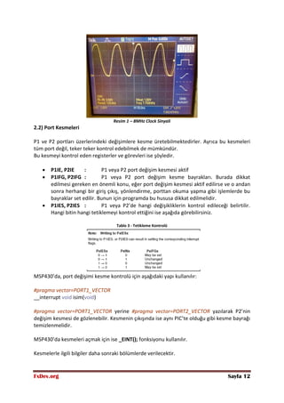 FxDev.org Sayfa 12
Resim 1 – 8MHz Clock Sinyali
2.2) Port Kesmeleri
P1 ve P2 portları üzerlerindeki değişimlere kesme üretebilmektedirler. Ayrıca bu kesmeleri
tüm port değil, teker teker kontrol edebilmek de mümkündür.
Bu kesmeyi kontrol eden registerler ve görevleri ise şöyledir.
 P1IE, P2IE : P1 veya P2 port değişim kesmesi aktif
 P1IFG, P2IFG : P1 veya P2 port değişim kesme bayrakları. Burada dikkat
edilmesi gereken en önemli konu, eğer port değişim kesmesi aktif edilirse ve o andan
sonra herhangi bir giriş çıkış, yönlendirme, porttan okuma yapma gibi işlemlerde bu
bayraklar set edilir. Bunun için programda bu hususa dikkat edilmelidir.
 P1IES, P2IES : P1 veya P2’de hangi değişikliklerin kontrol edileceği belirtilir.
Hangi bitin hangi tetiklemeyi kontrol ettiğini ise aşağıda görebilirsiniz.
Tablo 3 - Tetikleme Kontrolü
MSP430’da, port değişimi kesme kontrolü için aşağıdaki yapı kullanılır:
#pragma vector=PORT1_VECTOR
__interrupt void isim(void)
#pragma vector=PORT1_VECTOR yerine #pragma vector=PORT2_VECTOR yazılarak P2’nin
değişim kesmesi de gözlenebilir. Kesmenin çıkışında ise aynı PIC’te olduğu gibi kesme bayrağı
temizlenmelidir.
MSP430’da kesmeleri açmak için ise _EINT(); fonksiyonu kullanılır.
Kesmelerle ilgili bilgiler daha sonraki bölümlerde verilecektir.
 