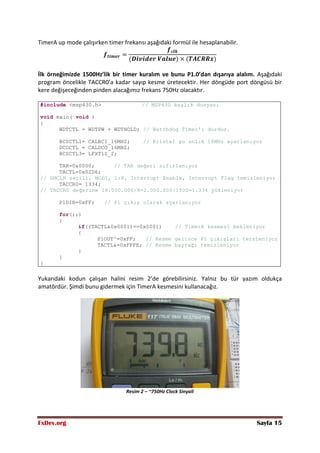 FxDev.org Sayfa 15
TimerA up mode çalışırken timer frekansı aşağıdaki formül ile hesaplanabilir.
İlk örneğimizde 1500Hz’lik bir timer kuralım ve bunu P1.0’dan dışarıya alalım. Aşağıdaki
program öncelikle TACCR0’a kadar sayıp kesme üretecektir. Her döngüde port döngüsü bir
kere değişeceğinden pinden alacağımız frekans 750Hz olacaktır.
#include <msp430.h> // MSP430 başlık dosyası
void main( void )
{
WDTCTL = WDTPW + WDTHOLD; // Watchdog Timer'ı durdur.
BCSCTL1= CALBC1_16MHZ; // Kristal şu anlık 16MHz ayarlanıyor
DCOCTL = CALDCO_16MHZ;
BCSCTL3= LFXT1S_2;
TAR=0x0000; // TAR değeri sıfırlanıyor
TACTL=0x02D6;
// SMCLK seçili, MOD1, 1:8, Interrupt Enable, Interrupt Flag temizleniyor
TACCR0= 1334;
// TACCR0 değerine 16.000.000/8=2.000.000/1500=1.334 yükleniyor
P1DIR=0xFF; // P1 çıkış olarak ayarlanıyor
for(;;)
{
if((TACTL&0x0001)==0x0001) // TimerA kesmesi bekleniyor
{
P1OUT^=0xFF; // Kesme gelince P1 çıkışları tersleniyor
TACTL&=0xFFFE; // Kesme bayrağı temizleniyor
}
}
}
Yukarıdaki kodun çalışan halini resim 2’de görebilirsiniz. Yalnız bu tür yazım oldukça
amatördür. Şimdi bunu gidermek için TimerA kesmesini kullanacağız.
Resim 2 – ~750Hz Clock Sinyali
 