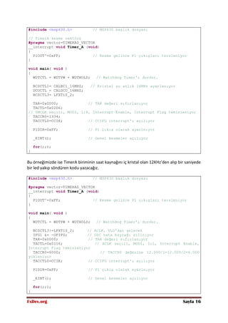 FxDev.org Sayfa 16
#include <msp430.h> // MSP430 başlık dosyası
// TimerA kesme vektörü
#pragma vector=TIMERA0_VECTOR
__interrupt void Timer_A (void)
{
P1OUT^=0xFF; // Kesme gelince P1 çıkışları tersleniyor
}
void main( void )
{
WDTCTL = WDTPW + WDTHOLD; // Watchdog Timer'ı durdur.
BCSCTL1= CALBC1_16MHZ; // Kristal şu anlık 16MHz ayarlanıyor
DCOCTL = CALDCO_16MHZ;
BCSCTL3= LFXT1S_2;
TAR=0x0000; // TAR değeri sıfırlanıyor
TACTL=0x02D6;
// SMCLK seçili, MOD1, 1:8, Interrupt Enable, Interrupt Flag temizleniyor
TACCR0=1334;
TACCTL0=CCIE; // CCIFG interrupt'ı açılıyor
P1DIR=0xFF; // P1 çıkış olarak ayarlnıyor
_EINT(); // Genel kesmeler açılıyor
for(;;);
}
Bu örneğimizde ise TimerA biriminin saat kaynağını iç kristal olan 12KHz’den alıp bir saniyede
bir led yakıp söndüren kodu yazacağız.
#include <msp430.h> // MSP430 başlık dosyası
#pragma vector=TIMERA0_VECTOR
__interrupt void Timer_A (void)
{
P1OUT^=0xFF; // Kesme gelince P1 çıkışları tersleniyor
}
void main( void )
{
WDTCTL = WDTPW + WDTHOLD; // Watchdog Timer'ı durdur.
BCSCTL3|=LFXT1S_2; // ACLK, VLO'dan gelecek
IFG1 &= ~OFIFG; // OSC hata bayrağı siliniyor
TAR=0x0000; // TAR değeri sıfırlanıyor
TACTL=0x0116; // ACLK seçili, MOD1, 1:1, Interrupt Enable,
Interrupt Flag temizleniyor
TACCR0=6000; // TACCR0 değerine 12.000/1=12.000/2=6.000
yükleniyor
TACCTL0=CCIE; // CCIFG interrupt'ı açılıyor
P1DIR=0xFF; // P1 çıkış olarak ayarlnıyor
_EINT(); // Genel kesmeler açılıyor
for(;;);
}
 
