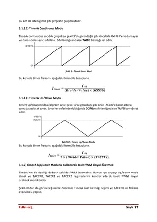FxDev.org Sayfa 17
Bu kod da istediğimiz gibi gerçekte çalışmaktadır.
3.1.1.3) TimerA Continuous Modu
TimerA continuous modda çalışırken şekil 9’da görüldüğü gibi öncelikle 0xFFFF’e kadar sayar
ve daha sonra sayıcı sıfırlanır. Sıfırlandığı anda ise TAIFG bayrağı set edilir.
Şekil 9 - TimerA Cont. Mod
Bu konuda timer frekansı aşağıdaki formülle hesaplanır.
3.1.1.4) TimerA Up/Down Modu
TimerA up/down modda çalışırken sayıcı şekil-10’da görüldüğü gibi önce TACCRx’e kadar artarak
sonra da azalarak sayar. Sayıcı her seferinde dolduğunda CCIFGve sıfırlandığında ise TAIFG bayrağı set
edilir.
Şekil 10 - TimerA Up/Down Modu
Bu konuda timer frekansı aşağıdaki formülle hesaplanır.
3.1.2) TimerA Up/Down Modunu Kullanarak Basit PWM Sinyali Üretmek
TimerA’nın bir özelliği de basit şekilde PWM üretmektir. Bunun için sayıcıyı up/down moda
almak ve TACCR0, TACCR1 ve TACCR2 registerlerini kontrol ederek basit PWM sinyali
üretmek mümkündür.
Şekil-10’dan da görüleceği üzere öncelikle TimerA saat kaynağı seçimi ve TACCR0 ile frekans
ayarlaması yapılır.
 