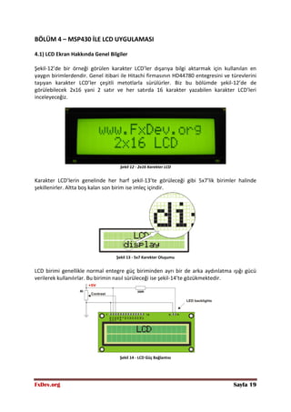 FxDev.org Sayfa 19
BÖLÜM 4 – MSP430 İLE LCD UYGULAMASI
4.1) LCD Ekran Hakkında Genel Bilgiler
Şekil-12’de bir örneği görülen karakter LCD’ler dışarıya bilgi aktarmak için kullanılan en
yaygın birimlerdendir. Genel itibari ile Hitachi firmasının HD44780 entegresini ve türevlerini
taşıyan karakter LCD’ler çeşitli metotlarla sürülürler. Biz bu bölümde şekil-12’de de
görülebilecek 2x16 yani 2 satır ve her satırda 16 karakter yazabilen karakter LCD’leri
inceleyeceğiz.
Şekil 12 - 2x16 Karekter LCD
Karakter LCD’lerin genelinde her harf şekil-13’te görüleceği gibi 5x7’lik birimler halinde
şekillenirler. Altta boş kalan son birim ise imleç içindir.
Şekil 13 - 5x7 Karekter Oluşumu
LCD birimi genellikle normal entegre güç biriminden ayrı bir de arka aydınlatma ışığı gücü
verilerek kullanılırlar. Bu birimin nasıl sürüleceği ise şekil-14’te gözükmektedir.
Şekil 14 - LCD Güç Bağlantısı
 