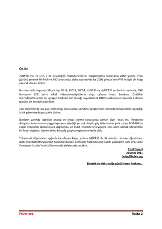 FxDev.org Sayfa 2
Ön Söz
2008’de PIC ve CCS C ile başladığım mikrodenetleyici programlama macerama 2009 yılınca C’nin
gücünü görerek Hi-Tech ve PIC konusunda, daha sonrasında ise 2009 yılında WinAVR ile ilgili bir kitap
yazarak devam ettim.
Bu süre zarfı boyunca Microchip PIC16, PIC18, PIC24, dsPIC30 ve dsPIC33F serilerinin yanında, NXP
firmasının LPC serisi ARM mikrodenetleyicilerle sıkça çalışma fırsatı buldum. Özellikle
mikrodenetleyiciler ile uğraşan herkesin son durağı sayılabilecek RTOS kullanımının yanında C dilinin
gücünü bir kez daha gördüm.
Son dönemlerde ise güç elektroniği konusunda kendimi geliştirirken, mikrodenetleyicilerin oynadığı
kritik görevlere bizzat şahit oldum.
Bunların yanında özellikle analog ve sinyal işleme konusunda uzman olan Texas Ins. firmasının
dünyada kullanımının yaygınlaşmasını istediği ve çok düşük güç tüketimiyle yola çıkan MSP430’un
çeşitli vesilelerle kullanıcılara dağıtılması ve 16bit mikrodenetleyicilere yeni adım atmak isteyenlere
bir fırsat doğması benim de bu konuda çalışma yapmama vesile oldu.
Yukarıdaki düşünceler ışığında hazırlanan kitap, sizlere MSP430 ile ilk adımları atmayı öğretirken,
diğer mikrodenetleyicilerde bulunmayan bazı özellikler hakkında bilgi sahibi yapmanın yanı sıra, Code
Composer Studio’nun kullanımını da sizlere aktaracaktır.
Fırat Deveci
Ağustos 2011
fxdev@fxdev.org
Elektrik ve elektroniğe gönül veren herkese…
 