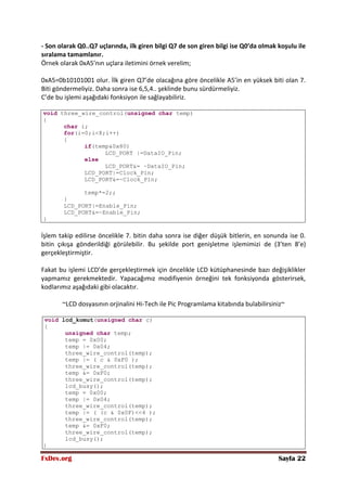 FxDev.org Sayfa 22
- Son olarak Q0..Q7 uçlarında, ilk giren bilgi Q7 de son giren bilgi ise Q0’da olmak koşulu ile
sıralama tamamlanır.
Örnek olarak 0xA5’nın uçlara iletimini örnek verelim;
0xA5=0b10101001 olur. İlk giren Q7’de olacağına göre öncelikle A5’in en yüksek biti olan 7.
Biti göndermeliyiz. Daha sonra ise 6,5,4.. şeklinde bunu sürdürmeliyiz.
C’de bu işlemi aşağıdaki fonksiyon ile sağlayabiliriz.
void three_wire_control(unsigned char temp)
{
char i;
for(i=0;i<8;i++)
{
if(temp&0x80)
LCD_PORT |=DataIO_Pin;
else
LCD_PORT&= ~DataIO_Pin;
LCD_PORT|=Clock_Pin;
LCD_PORT&=~Clock_Pin;
temp*=2;;
}
LCD_PORT|=Enable_Pin;
LCD_PORT&=~Enable_Pin;
}
İşlem takip edilirse öncelikle 7. bitin daha sonra ise diğer düşük bitlerin, en sonunda ise 0.
bitin çıkışa gönderildiği görülebilir. Bu şekilde port genişletme işlemimizi de (3’ten 8’e)
gerçekleştirmiştir.
Fakat bu işlemi LCD’de gerçekleştirmek için öncelikle LCD kütüphanesinde bazı değişiklikler
yapmamız gerekmektedir. Yapacağımız modifiyenin örneğini tek fonksiyonda gösterirsek,
kodlarımız aşağıdaki gibi olacaktır.
~LCD dosyasının orjinalini Hi-Tech ile Pic Programlama kitabında bulabilirsiniz~
void lcd_komut(unsigned char c)
{
unsigned char temp;
temp = 0x00;
temp |= 0x04;
three_wire_control(temp);
temp |= ( c & 0xF0 );
three_wire_control(temp);
temp &= 0xF0;
three_wire_control(temp);
lcd_busy();
temp = 0x00;
temp |= 0x04;
three_wire_control(temp);
temp |= ( (c & 0x0F)<<4 );
three_wire_control(temp);
temp &= 0xF0;
three_wire_control(temp);
lcd_busy();
}
 