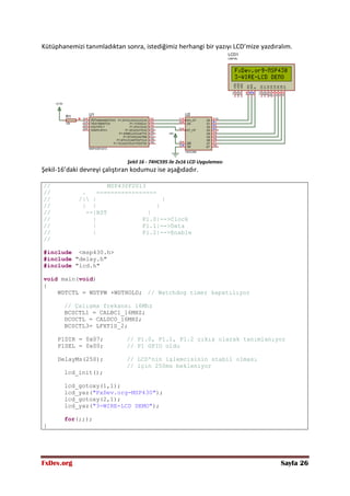 FxDev.org Sayfa 26
Kütüphanemizi tanımladıktan sonra, istediğimiz herhangi bir yazıyı LCD’mize yazdıralım.
Şekil 16 - 74HC595 ile 2x16 LCD Uygulaması
Şekil-16’daki devreyi çalıştıran kodumuz ise aşağıdadır.
// MSP430F2013
// . -----------------
// /| | |
// | | |
// --|RST |
// | P1.0|-->Clock
// | P1.1|-->Data
// | P1.2|-->Enable
//
#include <msp430.h>
#include "delay.h"
#include "lcd.h"
void main(void)
{
WDTCTL = WDTPW +WDTHOLD; // Watchdog timer kapatılıyor
// Çalışma frekansı 16Mhz
BCSCTL1 = CALBC1_16MHZ;
DCOCTL = CALDCO_16MHZ;
BCSCTL3= LFXT1S_2;
P1DIR = 0x07; // P1.0, P1.1, P1.2 çıkış olarak tanımlanıyor
P1SEL = 0x00; // P1 GPIO oldu
DelayMs(250); // LCD'nin işlemcisinin stabil olması
// için 250ms bekleniyor
lcd_init();
lcd_gotoxy(1,1);
lcd_yaz("FxDev.org-MSP430");
lcd_gotoxy(2,1);
lcd_yaz("3-WIRE-LCD DEMO");
for(;;);
}
 