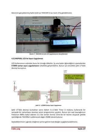 FxDev.org Sayfa 27
Devrenin gerçeklenmiş halini (LCD ve 74HC595’i) ise resim 3’te görebilirsiniz.
Resim-3 – 74HC595 ile 2x16 LCD Uygulamasının Gerçeklenmesi
4.3) MSP430, LCD ile Sayıcı Uygulaması
LCD kullanımının ardından bunu bir örneğe dökelim. Şu ana kadar öğrendiğimiz aşamalardan
0-9999 saniye sayıcı uygulamasını rahatlıkla geliştirebiliriz. Bunun için öncelikle şekil 17’deki
devreyi kuruyoruz.
Şekil 17 - 0/9999 Saniye Sayici Uygulaması
Şekil 17’deki devreyi kurduktan sonra bölüm 3.1.1’deki Timer A modunu kullanarak bir
saniyede bir zamanlayıcı kesmesi veren programımızı yazalım. Bunun için saat kaynağımızın
frekansını 8Mhz kabul ederek 3.1.1’de verilen formül 25ms’de bir kesme oluşacak şekilde
işletildiğinde TACCRRx’e yüklenecek değer 25000 olarak bulunur.
Söylediklerimizin ışığında isteğimizi yerine getiren kod öbeğini aşağıda bulabilirsiniz.
 