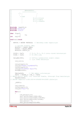 FxDev.org Sayfa 28
// MSP430F2013
// . -----------------
// /| | |
// | | |
// --|RST |
// | P1.0|-->Clock
// | P1.1|-->Data
// | P1.2|-->Enable
// | |
//
#include <msp430.h>
#include "delay.h"
#include "lcd.h"
char flag=0,
i =0;
int sayi=0;
void main(void)
{
WDTCTL = WDTPW +WDTHOLD; // Watchdog timer kapatılıyor
// Çalışma frekansı 8Mhz
BCSCTL1 = CALBC1_8MHZ;
DCOCTL = CALDCO_8MHZ;
BCSCTL3= LFXT1S_2;
P1DIR = 0x07; // P1.0, P1.1, P1.2 çıkış olarak tanımlanıyor
P1SEL = 0x00; // P1 GPIO oldu
DelayMs(500); // LCD'nin işlemcisinin stabil olması
// için 250ms bekleniyor
lcd_init();
lcd_gotoxy(1,1);
lcd_yaz("FxDev.org-MSP430");
lcd_gotoxy(2,1);
lcd_yaz("0-9999sn Sayici");
DelayMs(2000);
TAR=0x0000; // TAR değeri sıfırlanıyor
TACTL = TASSEL_2 + MC_3 + TAIE;
// SMCLK seçili, MOD1, 1:8, Interrupt Enable, Interrupt Flag temizleniyor
TACCR0=25000;
// TACCR0 değerine 8.000.000/8=1000000/40=25000 yükleniyor
_EINT();
lcd_clear();
lcd_gotoxy(1,1);
lcd_yaz("Sayi=");
for(;;)
{
lcd_gotoxy(1,6);
veri_yolla((sayi/1000)+48);
veri_yolla((sayi%1000)/100+48);
veri_yolla((sayi%100)/10+48);
veri_yolla('.');
veri_yolla((sayi%10)+48);
 