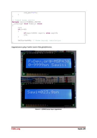 FxDev.org Sayfa 29
lcd_yaz("sn");
}
}
// TimerA kesme vektörü
#pragma vector=TIMERA1_VECTOR
__interrupt void Timer_A (void)
{
i++;
if(i==40)
{
if(sayi<10000) sayi++; else sayi=0;
i=0;
}
TACTL&=0xFFFE; // Kesme bayrağı temizleniyor
}
Uygulamanın çalışır hailini resim 4’de görebilirsiniz.
Resim-4 – 0/9999 Saniye Sayıcı Uygulaması
 