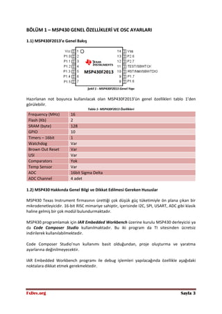 FxDev.org Sayfa 3
BÖLÜM 1 – MSP430 GENEL ÖZELLİKLERİ VE OSC AYARLARI
1.1) MSP430F2013’e Genel Bakış
Şekil 1 - MSP430F2013 Genel Yapı
Hazırlanan not boyunca kullanılacak olan MSP430F2013’ün genel özellikleri tablo 1’den
görülebilir.
Tablo 1- MSP430F2013 Özellikleri
Frequency (MHz) 16
Flash (Kb) 2
SRAM (byte) 128
GPIO 10
Timers – 16bit 1
Watchdog Var
Brown Out Reset Var
USI Var
Comparators Yok
Temp Sensor Var
ADC 16bit Sigma Delta
ADC Channel 4 adet
1.2) MSP430 Hakkında Genel Bilgi ve Dikkat Edilmesi Gereken Hususlar
MSP430 Texas Instrument firmasının ürettiği çok düşük güç tüketimiyle ön plana çıkan bir
mikrodenetleyicidir. 16-bit RISC mimariye sahiptir, içerisinde I2C, SPI, USART, ADC gibi klasik
haline gelmiş bir çok modül bulundurmaktadır.
MSP430 programlamak için IAR Embedded Workbench üzerine kurulu MSP430 derleyicisi ya
da Code Composer Studio kullanılmaktadır. Bu iki program da TI sitesinden ücretsiz
indirilerek kullanılabilmektedir.
Code Composer Studio’nun kullanımı basit olduğundan, proje oluşturma ve yaratma
ayarlarına değinilmeyecektir.
IAR Embedded Workbench programı ile debug işlemleri yapılacağında özellikle aşağıdaki
noktalara dikkat etmek gerekmektedir.
 