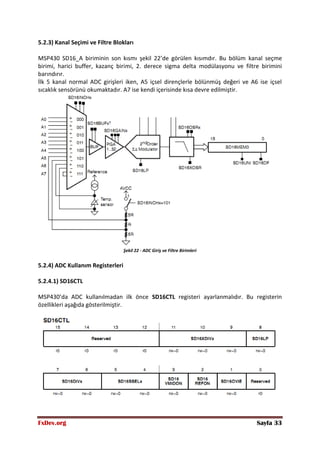 FxDev.org Sayfa 33
5.2.3) Kanal Seçimi ve Filtre Blokları
MSP430 SD16_A biriminin son kısmı şekil 22’de görülen kısımdır. Bu bölüm kanal seçme
birimi, harici buffer, kazanç birimi, 2. derece sigma delta modülasyonu ve filtre birimini
barındırır.
İlk 5 kanal normal ADC girişleri iken, A5 içsel dirençlerle bölünmüş değeri ve A6 ise içsel
sıcaklık sensörünü okumaktadır. A7 ise kendi içerisinde kısa devre edilmiştir.
Şekil 22 - ADC Giriş ve Filtre Birimleri
5.2.4) ADC Kullanım Registerleri
5.2.4.1) SD16CTL
MSP430’da ADC kullanılmadan ilk önce SD16CTL registeri ayarlanmalıdır. Bu registerin
özellikleri aşağıda gösterilmiştir.
 
