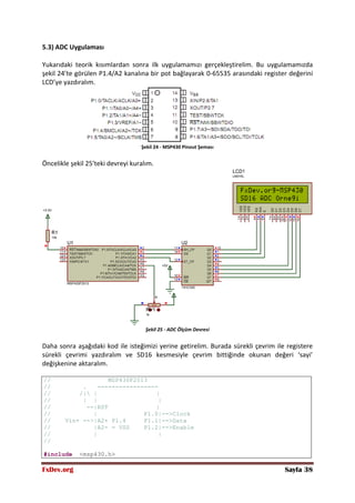 FxDev.org Sayfa 38
5.3) ADC Uygulaması
Yukarıdaki teorik kısımlardan sonra ilk uygulamamızı gerçekleştirelim. Bu uygulamamızda
şekil 24’te görülen P1.4/A2 kanalına bir pot bağlayarak 0-65535 arasındaki register değerini
LCD’ye yazdıralım.
Şekil 24 - MSP430 Pinout Şeması
Öncelikle şekil 25’teki devreyi kuralım.
Şekil 25 - ADC Ölçüm Devresi
Daha sonra aşağıdaki kod ile isteğimizi yerine getirelim. Burada sürekli çevrim ile registere
sürekli çevrimi yazdıralım ve SD16 kesmesiyle çevrim bittiğinde okunan değeri ‘sayi’
değişkenine aktaralım.
// MSP430F2013
// . -----------------
// /| | |
// | | |
// --|RST |
// | P1.0|-->Clock
// Vin+ -->|A2+ P1.4 P1.1|-->Data
// |A2- = VSS P1.2|-->Enable
// | |
//
#include <msp430.h>
 