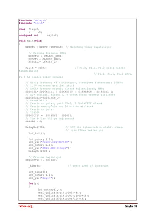 FxDev.org Sayfa 39
#include "delay.h"
#include "lcd.h"
char flag=0,
i =0;
unsigned int sayi=0;
void main(void)
{
WDTCTL = WDTPW +WDTHOLD; // Watchdog timer kapatılıyor
// Çalışma frekansı 8MHz
BCSCTL1 = CALBC1_8MHZ;
DCOCTL = CALDCO_8MHZ;
BCSCTL3= LFXT1S_2;
P1DIR = 0x07; // P1.0, P1.1, P1.2 çıkış olarak
tanımlanıyor
// P1.0, P1.1, P1.2 GPIO,
P1.4 A2 olarak işlev yapacak
// Giriş frekansı 48'e bölünüyor, örnekleme frekansımız 166kHz
// 1.2V referans gerilimi aktif
// SMCLK frekans kaynağı olarak kullanılacak, 8MHz
SD16CTL= SD16XDIV1 | SD16XDIV0 | SD16REFON | SD16SSEL_1;
// A2+ seçildi, kazanç 1, 4 örnek sonra kesmeye girilecek
SD16INCTL0=SD16INCH_2;
// Kesme aktif
// Çevrim unipolar, yani 0V=0, 3.3V=0xFFFF olacak
// Çevrim memory'nin son 16 bitine atılacak
// Çevrim unipolar
// 256OSR
SD16CCTL0 = SD16UNI | SD16IE;
// Tüm A-'ler VSS'ye bağlanacak
SD16AE = 0;
DelayMs(250); // LCD'nin işlemcisinin stabil olması
// için 250ms bekleniyor
lcd_init();
lcd_gotoxy(1,1);
lcd_yaz("FxDev.org-MSP430");
lcd_gotoxy(2,1);
lcd_yaz("SD16 ADC Ornegi");
DelayMs(2000);
// Çevrime başlanıyor
SD16CCTL0 |= SD16SC;
_EINT(); // Enter LPM0 w/ interrupt
lcd_clear();
lcd_gotoxy(1,1);
lcd_yaz("Sayi=");
for(;;)
{
lcd_gotoxy(1,6);
veri_yolla((sayi/10000)+48);
veri_yolla((sayi%10000)/1000+48);
veri_yolla((sayi%1000)/100+48);
 
