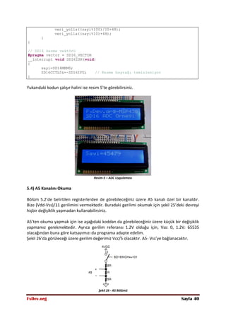 FxDev.org Sayfa 40
veri_yolla((sayi%100)/10+48);
veri_yolla((sayi%10)+48);
}
}
// SD16 kesme vektörü
#pragma vector = SD16_VECTOR
__interrupt void SD16ISR(void)
{
sayi=SD16MEM0;
SD16CCTL0&=~SD16IFG; // Kesme bayrağı temizleniyor
}
Yukarıdaki kodun çalışır halini ise resim 5’te görebilirsiniz.
Resim-5 – ADC Uygulaması
5.4) A5 Kanalını Okuma
Bölüm 5.2’de belirtilen registerlerden de görebileceğiniz üzere A5 kanalı özel bir kanaldır.
Bize (Vdd-Vss)/11 gerilimini vermektedir. Buradaki gerilimi okumak için şekil 25’deki devreyi
hiçbir değişiklik yapmadan kullanabilirsiniz.
A5’ten okuma yapmak için ise aşağıdaki koddan da görebileceğiniz üzere küçük bir değişiklik
yapmamız gerekmektedir. Ayrıca gerilim referansı 1.2V olduğu için, Vss: 0, 1.2V: 65535
olacağından buna göre katsayımızı da programa adapte edelim.
Şekil 26’da görüleceği üzere gerilim değerimiz Vcc/5 olacaktır. A5- Vss’ye bağlanacaktır.
Şekil 26 - A5 Bölümü
 