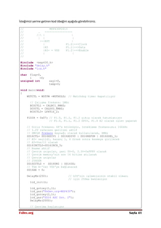 FxDev.org Sayfa 41
İsteğimizi yerine getiren kod öbeğini aşağıda görebilirsiniz.
// MSP430F2013
// . -----------------
// /| | |
// | | |
// --|RST |
// | P1.0|-->Clock
// |A5 P1.1|-->Data
// |A5- = VSS P1.2|-->Enable
// | |
//
#include <msp430.h>
#include "delay.h"
#include "lcd.h"
char flag=0,
i =0;
unsigned int sayi=0,
temp=0;
void main(void)
{
WDTCTL = WDTPW +WDTHOLD; // Watchdog timer kapatılıyor
// Çalışma frekansı 1MHz
BCSCTL1 = CALBC1_8MHZ;
DCOCTL = CALDCO_8MHZ;
BCSCTL3= LFXT1S_2;
P1DIR = 0x07; // P1.0, P1.1, P1.2 çıkış olarak tanımlanıyor
// P1.0, P1.1, P1.2 GPIO, P1.4 A2 olarak işlev yapacak
// Giriş frekansı 48'e bölünüyor, örnekleme frekansımız 166kHz
// 1.2V referans gerilimi aktif
// SMCLK frekans kaynağı olarak kullanılacak, 8MHz
SD16CTL= SD16XDIV1 | SD16XDIV0 | SD16REFON | SD16SSEL_1;
// A5+ seçildi, kazanç 1, 4 örnek sonra kesmeye girilecek
// A5=Vss/11 olacak
SD16INCTL0=SD16INCH_5;
// Kesme aktif
// Çevrim unipolar, yani 0V=0, 3.3V=0xFFFF olacak
// Çevrim memory'nin son 16 bitine atılacak
// Çevrim unipolar
// 256OSR
SD16CCTL0 = SD16UNI | SD16IE;
// Tüm A-'ler VSS'ye bağlanacak
SD16AE = 0;
DelayMs(250); // LCD'nin işlemcisinin stabil olması
// için 250ms bekleniyor
lcd_init();
lcd_gotoxy(1,1);
lcd_yaz("FxDev.org-MSP430");
lcd_gotoxy(2,1);
lcd_yaz("SD16 ADC Orn. 2");
DelayMs(2000);
// Çevrime başlanıyor
 
