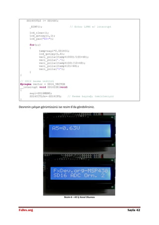 FxDev.org Sayfa 42
SD16CCTL0 |= SD16SC;
_EINT(); // Enter LPM0 w/ interrupt
lcd_clear();
lcd_gotoxy(1,1);
lcd_yaz("A5=");
for(;;)
{
temp=sayi*0.001831;
lcd_gotoxy(1,4);
veri_yolla((temp%1000)/100+48);
veri_yolla('.');
veri_yolla((temp%100)/10+48);
veri_yolla((temp%10)+48);
veri_yolla('V');
}
}
// SD16 kesme vektörü
#pragma vector = SD16_VECTOR
__interrupt void SD16ISR(void)
{
sayi=SD16MEM0;
SD16CCTL0&=~SD16IFG; // Kesme bayrağı temizleniyor
}
Devrenin çalışan görüntüsünü ise resim 6’da görebilirsiniz.
Resim-6 – A5 İç Kanal Okuması
 