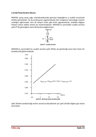 FxDev.org Sayfa 43
5.5) A6/Temp Kanalını Okuma
MSP430, yavaş yavaş çoğu mikrodenetleyicide görmeye başladığımız iç sıcaklık sensörüyle
birlikte gelmektedir. Bu da profesyonel uygulamalarda hem entegrenin bulunduğu ortamın
sıcaklığını öğrenmede, hem de iletişim hızları gibi kritik uygulamalarda, sıcaklıkla değişen
frekansı tekrar kalibre etmek için kullanılmaktadır. MSP430’un içerisindeki sıcaklık sensörü
şekil 27’de göreceğiniz üzere A6 kanalına bağlanmıştır.
Şekil 27 - Sıcaklık Sensörü
MSP430’un içerisindeki bu sıcaklık sensörü şekil 28’den de görüleceği üzere bize lineer bir
karakteristik göstermektedir.
Şekil 28 - A6/Temp Kanalı Karakteristiği
Şekil 28’deki karakteristiği verilen sensörü kullanabilmek için şekil 29’daki bilgiler göz önüne
alınmalıdır.
 