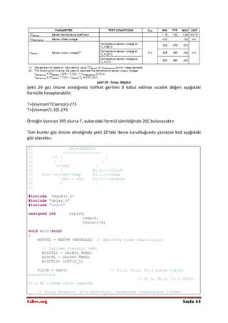 FxDev.org Sayfa 44
Şekil 29 - Temp. Bilgileri
Şekil 29 göz önüne alındığında Voffset gerilimi 0 kabul edilirse sıcaklık değeri aşağıdaki
formülle hesaplanabilir;
T=(Vsensor/TCsensor)-273
T=(Vsensor/1.32)-273
Örneğin Vsensor 395 olursa T, yukarıdaki formül işletildiğinde 26C bulunacaktır.
Tüm bunlar göz önüne alındığında şekil 25’teki devre kurulduğunda yazılacak kod aşağıdaki
gibi olacaktır.
// MSP430F2013
// . -----------------
// /| | |
// | | |
// --|RST |
// | P1.0|-->Clock
// Vin+ -->|A6+/Temp P1.1|-->Data
// |A6- = VSS P1.2|-->Enable
// | |
//
#include <msp430.h>
#include "delay.h"
#include "lcd.h"
unsigned int sayi=0,
temp=0,
Vsensor=0;
void main(void)
{
WDTCTL = WDTPW +WDTHOLD; // Watchdog timer kapatılıyor
// Çalışma frekansı 1MHz
BCSCTL1 = CALBC1_8MHZ;
DCOCTL = CALDCO_8MHZ;
BCSCTL3= LFXT1S_2;
P1DIR = 0x07; // P1.0, P1.1, P1.2 çıkış olarak
tanımlanıyor
// P1.0, P1.1, P1.2 GPIO,
P1.4 A2 olarak işlev yapacak
// Giriş frekansı 48'e bölünüyor, örnekleme frekansımız 166kHz
 