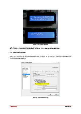 FxDev.org Sayfa 46
Resim-7 – İç Sıcaklık Okuması
BÖLÜM 6 – EK KISIM/ DERLEYİCİLER ve KULLANILAN DONANIM
6.1) IAR Proje Özellikleri
MSP430’u Proteus’ta simüle etmek için IAR’da şekil 30 ve 31’deki aşağıdaki değişikliklerin
yapılması gerekmektedir.
Şekil 30 - IAR Değişiklikleri 1
 