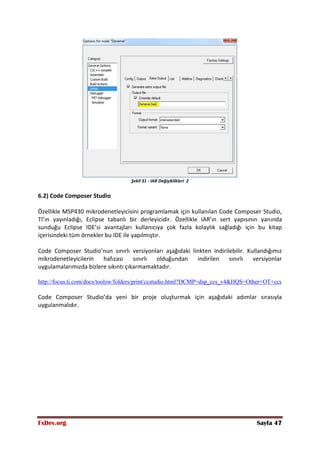 FxDev.org Sayfa 47
Şekil 31 - IAR Değişiklikleri 2
6.2) Code Composer Studio
Özellikle MSP430 mikrodenetleyicisini programlamak için kullanılan Code Composer Studio,
TI’ın yayınladığı, Eclipse tabanlı bir derleyicidir. Özellikle IAR’ın sert yapısının yanında
sunduğu Eclipse IDE’si avantajları kullanıcıya çok fazla kolaylık sağladığı için bu kitap
içerisindeki tüm örnekler bu IDE ile yapılmıştır.
Code Composer Studio’nun sınırlı versiyonları aşağıdaki linkten indirilebilir. Kullandığımız
mikrodenetleyicilerin hafızası sınırlı olduğundan indirilen sınırlı versiyonlar
uygulamalarımızda bizlere sıkıntı çıkarmamaktadır.
http://focus.ti.com/docs/toolsw/folders/print/ccstudio.html?DCMP=dsp_ccs_v4&HQS=Other+OT+ccs
Code Composer Studio’da yeni bir proje oluşturmak için aşağıdaki adımlar sırasıyla
uygulanmalıdır.
 