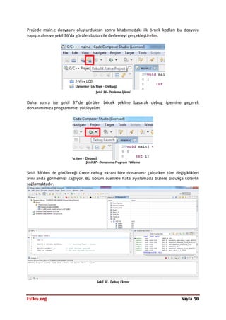 FxDev.org Sayfa 50
Projede main.c dosyasını oluşturduktan sonra kitabımızdaki ilk örnek kodları bu dosyaya
yapıştıralım ve şekil 36’da görülen buton ile derlemeyi gerçekleştirelim.
Şekil 36 - Derleme İşlemi
Daha sonra ise şekil 37’de görülen böcek şekline basarak debug işlemine geçerek
donanımımıza programımızı yükleyelim.
Şekil 37 - Donanıma Program Yükleme
Şekil 38’den de görüleceği üzere debug ekranı bize donanımız çalışırken tüm değişiklikleri
aynı anda görmemizi sağlıyor. Bu bölüm özellikle hata ayıklamada bizlere oldukça kolaylık
sağlamaktadır.
Şekil 38 - Debug Ekranı
 
