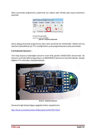 FxDev.org Sayfa 51
Daha sonrasında programımızı çalıştırmak için sadece şekil 39’daki play tuşuna basmamız
yeterlidir.
Şekil 39 - Programı Çalıştırmak
Ayrıca debug ekranında programımızı adım adım yürütmek de mümkündür. Elbette tüm bu
işlemleri kullanabilmek için TI’ın ürettiği kitlere ya da programlayıcılara sahip olunmalıdır.
6.3) Kullanılan Donanım –
Tüm kitap boyunca kullandığım donanım resim 8’de görülen EZ430-F2013 donanımıdır. Bu
donanım üzerinde dahili programlayıcı ve MSP4302013 donanımını barındırmaktadır. Detaylı
bilgilere TI’ın sitesinden ulaşılabilmektedir.
Resim 8 – Kullanılan Donanım
Donanımla ilgili detaylı bilgiye aşağıdaki linkten ulaşabilirsiniz;
http://focus.ti.com/docs/toolsw/folders/print/ez430-f2013.html
 