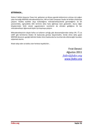 FxDev.org Sayfa 52
BİTİRİRKEN…
Sizlere 5 bölüm boyunca Texas Inst. gelişmesi ve dünya çapında kullanımının artması için yoğun
çaba harcadığı MSP430 mikrodenetleyicisini, IAR ve Code Composer Studio ile birlikte anlatmaya
çalıştım. Kitabta özellikle sıkça kullandığımız mikrodenetleyicilerde görmediğimiz 16 bit
çözünürlüklü, sigma/delta ADC birimine daha fazla eğilmeye özen gösterdim. Ayrıca diğer
kitaplarımdan farklı olarak uygulamaların resimlerini de elimden geldiğince ilk kez
mikrodenetleyici öğrenecek kişiler için koymaya çalıştım.
Mikrodenetleyicinin düşük hafıza ve kullanım zorluğu gibi dezavantajlarından dolayı SPI, I2
C ve
UART gibi birimlerine kitabın ilk baskısında girmeyi düşünmedim, ileride elime daha güçlü
MSP430 donanımı geçtiği taktirde kitabın ikinci baskısında bu kısımlarında ekleneceğini buradan
söylemek isterim.
Kitabı takip eden ve katkısı olan herkese teşekkürler…
Fırat Deveci
Ağustos 2011
fxdev@fxdev.org
www.fxdev.org
 