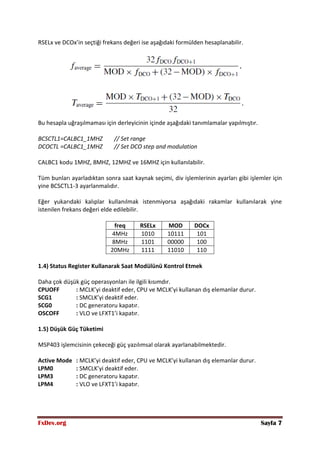 FxDev.org Sayfa 7
RSELx ve DCOx’in seçtiği frekans değeri ise aşağıdaki formülden hesaplanabilir.
Bu hesapla uğraşılmaması için derleyicinin içinde aşağıdaki tanımlamalar yapılmıştır.
BCSCTL1=CALBC1_1MHZ // Set range
DCOCTL =CALBC1_1MHZ // Set DCO step and modulation
CALBC1 kodu 1MHZ, 8MHZ, 12MHZ ve 16MHZ için kullanılabilir.
Tüm bunları ayarladıktan sonra saat kaynak seçimi, div işlemlerinin ayarları gibi işlemler için
yine BCSCTL1-3 ayarlanmalıdır.
Eğer yukarıdaki kalıplar kullanılmak istenmiyorsa aşağıdaki rakamlar kullanılarak yine
istenilen frekans değeri elde edilebilir.
freq RSELx MOD DOCx
4MHz 1010 10111 101
8MHz 1101 00000 100
20MHz 1111 11010 110
1.4) Status Register Kullanarak Saat Modülünü Kontrol Etmek
Daha çok düşük güç operasyonları ile ilgili kısımdır.
CPUOFF : MCLK’yi deaktif eder, CPU ve MCLK’yi kullanan dış elemanlar durur.
SCG1 : SMCLK’yi deaktif eder.
SCG0 : DC generatoru kapatır.
OSCOFF : VLO ve LFXT1’i kapatır.
1.5) Düşük Güç Tüketimi
MSP403 işlemcisinin çekeceği güç yazılımsal olarak ayarlanabilmektedir.
Active Mode : MCLK’yi deaktif eder, CPU ve MCLK’yi kullanan dış elemanlar durur.
LPM0 : SMCLK’yi deaktif eder.
LPM3 : DC generatoru kapatır.
LPM4 : VLO ve LFXT1’i kapatır.
 