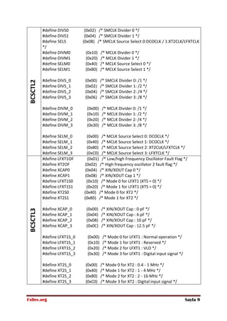 FxDev.org Sayfa 9
BCSCTL2 #define DIVS0 (0x02) /* SMCLK Divider 0 */
#define DIVS1 (0x04) /* SMCLK Divider 1 */
#define SELS (0x08) /* SMCLK Source Select 0:DCOCLK / 1:XT2CLK/LFXTCLK
*/
#define DIVM0 (0x10) /* MCLK Divider 0 */
#define DIVM1 (0x20) /* MCLK Divider 1 */
#define SELM0 (0x40) /* MCLK Source Select 0 */
#define SELM1 (0x80) /* MCLK Source Select 1 */
#define DIVS_0 (0x00) /* SMCLK Divider 0: /1 */
#define DIVS_1 (0x02) /* SMCLK Divider 1: /2 */
#define DIVS_2 (0x04) /* SMCLK Divider 2: /4 */
#define DIVS_3 (0x06) /* SMCLK Divider 3: /8 */
#define DIVM_0 (0x00) /* MCLK Divider 0: /1 */
#define DIVM_1 (0x10) /* MCLK Divider 1: /2 */
#define DIVM_2 (0x20) /* MCLK Divider 2: /4 */
#define DIVM_3 (0x30) /* MCLK Divider 3: /8 */
#define SELM_0 (0x00) /* MCLK Source Select 0: DCOCLK */
#define SELM_1 (0x40) /* MCLK Source Select 1: DCOCLK */
#define SELM_2 (0x80) /* MCLK Source Select 2: XT2CLK/LFXTCLK */
#define SELM_3 (0xC0) /* MCLK Source Select 3: LFXTCLK */
BCSCTL3
#define LFXT1OF (0x01) /* Low/high Frequency Oscillator Fault Flag */
#define XT2OF (0x02) /* High frequency oscillator 2 fault flag */
#define XCAP0 (0x04) /* XIN/XOUT Cap 0 */
#define XCAP1 (0x08) /* XIN/XOUT Cap 1 */
#define LFXT1S0 (0x10) /* Mode 0 for LFXT1 (XTS = 0) */
#define LFXT1S1 (0x20) /* Mode 1 for LFXT1 (XTS = 0) */
#define XT2S0 (0x40) /* Mode 0 for XT2 */
#define XT2S1 (0x80) /* Mode 1 for XT2 */
#define XCAP_0 (0x00) /* XIN/XOUT Cap : 0 pF */
#define XCAP_1 (0x04) /* XIN/XOUT Cap : 6 pF */
#define XCAP_2 (0x08) /* XIN/XOUT Cap : 10 pF */
#define XCAP_3 (0x0C) /* XIN/XOUT Cap : 12.5 pF */
#define LFXT1S_0 (0x00) /* Mode 0 for LFXT1 : Normal operation */
#define LFXT1S_1 (0x10) /* Mode 1 for LFXT1 : Reserved */
#define LFXT1S_2 (0x20) /* Mode 2 for LFXT1 : VLO */
#define LFXT1S_3 (0x30) /* Mode 3 for LFXT1 : Digital input signal */
#define XT2S_0 (0x00) /* Mode 0 for XT2 : 0.4 - 1 MHz */
#define XT2S_1 (0x40) /* Mode 1 for XT2 : 1 - 4 MHz */
#define XT2S_2 (0x80) /* Mode 2 for XT2 : 2 - 16 MHz */
#define XT2S_3 (0xC0) /* Mode 3 for XT2 : Digital input signal */
 
