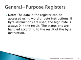 Note: The data in the register can be
accessed using word or byte instructions. If
byte instructions are used, the high byte is
always 0 in the result. The status bits are
handled according to the result of the byte
instruction.
Dr.Renu Madhavi.ch,RVCEMSP430 Assembly 10
 