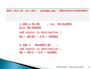 Dr.Renu Madhavi.ch,RVCE 16
ADD(.Bor.W) src,dst src+dstdst Add source to destination
2.ADD.w #0x0003,R6 ;
add source to destination ;
R6 = R6+3 = 2+3 = 0x0005
1.ADD.w R5,R6 ; let R5=0x0002
&let R6=0X0000
add source to destination ;
R6 = R6+R5 = 2+0 = 0X0002
MSP430 Assembly
 