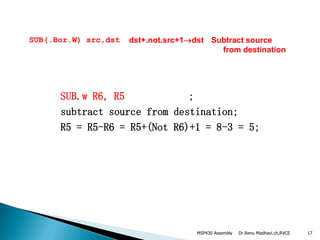 Dr.Renu Madhavi.ch,RVCE 17
SUB(.Bor.W) src,dst dst+.not.src+1dst Subtract source
from destination
SUB.w R6, R5 ;
subtract source from destination;
R5 = R5-R6 = R5+(Not R6)+1 = 8-3 = 5;
MSP430 Assembly
 