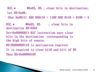 Dr.Renu Madhavi.ch,RVCE 18
BIC.w #0x03, R5 ; clear bits in destination;
Let R5=0x06;
(Not 0x0011) AND 0X0110 = 1100 AND 0110 = 0100 = 4
BIC.w #0x03, R5 ; clear bits in
destination R5=0X04
Src=0x00000011 BIC instruction says clear
bits in the destination corresponding to
the high bits of source.
R5=0X000000110 is destination register
It is required to clear bit0 and bit1 of R5
Thus R5=0x00000100
MSP430 Assembly
 