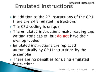 Dr.Renu Madhavi.ch,RVCE 26
 In addition to the 27 instructions of the CPU
there are 24 emulated instructions
 The CPU coding is unique
 The emulated instructions make reading and
writing code easier, but do not have their
own op-codes
 Emulated instructions are replaced
automatically by CPU instructions by the
assembler
 There are no penalties for using emulated
instructions.
Emulated Instructions
MSP430 Assembly
 