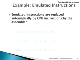 Dr.Renu Madhavi.ch,RVCE 30
 Emulated instructions are replaced
automatically by CPU instructions by the
assembler
CLR R5 = MOV.W #0, R5
Emulated Instructions
INC R5 = ADD.W #1, R5
DEC R5 = SUB.W #1, R5
MSP430 Assembly
 