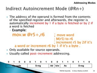  The address of the operand is formed from the contents
of the specified register and afterwards, the register is
automatically increment by 1 if a byte is fetched or by 2 if
a word is fetched
◦ Example:
mov.w @r5+,r6 ; move word
; M(r5) to r6
; increment r5 by 2if it’s
a word or increment r6 by 1 if it’s a byte .
 Only available for source operands.
 Usually called post-increment addressing.
Dr.Renu Madhavi.ch,RVCE 39
Addressing Modes
0 1 0 0 0 1 0 1 0 0 1 1 0 1 1 0
Op-code S-reg Ad b/w As D-reg
MSP430 Assembly
 