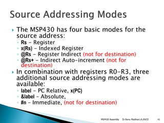  The MSP430 has four basic modes for the
source address:
◦ Rs - Register
◦ x(Rs) - Indexed Register
◦ @Rs - Register Indirect (not for destination)
◦ @Rs+ - Indirect Auto-increment (not for
destination)
 In combination with registers R0-R3, three
additional source addressing modes are
available:
◦ label - PC Relative, x(PC)
◦ &label – Absolute,
◦ #n – Immediate, (not for destination)
Dr.Renu Madhavi.ch,RVCE 41MSP430 Assembly
 