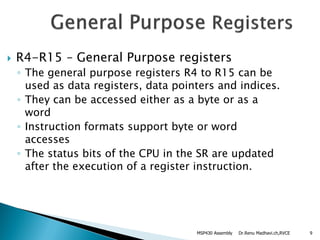 Dr.Renu Madhavi.ch,RVCE 9
 R4-R15 – General Purpose registers
◦ The general purpose registers R4 to R15 can be
used as data registers, data pointers and indices.
◦ They can be accessed either as a byte or as a
word
◦ Instruction formats support byte or word
accesses
◦ The status bits of the CPU in the SR are updated
after the execution of a register instruction.
MSP430 Assembly
 