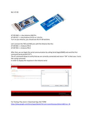 BLE: AT-09
AT-09 GND <-> Any Arduino GND Pin
AT-09 VCC <-> Any Arduino 5V Pin or 3.3V Pin
Turn on you Arduino, you should see the AT-09 led blink.
Let’s connect the TXD and RXD pins with the Arduino like this:
AT-09 RXD <-> Arduino PIN 3
AT-09 TXD <-> Arduino PIN 2
After that, we can begin the serial communication by calling Serial.begin(9600) and send the first
command Serial.println(“AT”).
The AT command allows to verify that we are correctly connected and return “OK” in that case. It acts
like a ping command.
In order to display the response in the Arduino serial
For Testing: Play store>> Download App: BLE TERM
https://play.google.com/store/apps/details?id=com.manishtaraiya.bleterm&hl=en_IN
 