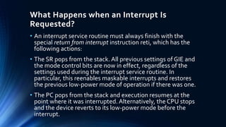 What Happens when an Interrupt Is
Requested?
• An interrupt service routine must always finish with the
special return from interrupt instruction reti, which has the
following actions:
• The SR pops from the stack. All previous settings of GIE and
the mode control bits are now in effect, regardless of the
settings used during the interrupt service routine. In
particular, this reenables maskable interrupts and restores
the previous low-power mode of operation if there was one.
• The PC pops from the stack and execution resumes at the
point where it was interrupted. Alternatively, the CPU stops
and the device reverts to its low-power mode before the
interrupt.
 