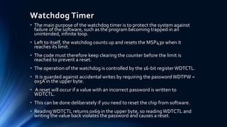 Watchdog Timer
• The main purpose of the watchdog timer is to protect the system against
failure of the software, such as the program becoming trapped in an
unintended, infinite loop.
• Left to itself, the watchdog counts up and resets the MSP430 when it
reaches its limit.
• The code must therefore keep clearing the counter before the limit is
reached to prevent a reset.
• The operation of the watchdog is controlled by the 16-bit register WDTCTL.
• It is guarded against accidental writes by requiring the passwordWDTPW =
0x5A in the upper byte.
• A reset will occur if a value with an incorrect password is written to
WDTCTL.
• This can be done deliberately if you need to reset the chip from software.
• Reading WDTCTL returns 0x69 in the upper byte, so readingWDTCTL and
writing the value back violates the password and causes a reset.
 