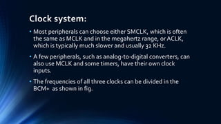 Clock system:
• Most peripherals can choose either SMCLK, which is often
the same as MCLK and in the megahertz range, or ACLK,
which is typically much slower and usually 32 KHz.
• A few peripherals, such as analog-to-digital converters, can
also use MCLK and some timers, have their own clock
inputs.
• The frequencies of all three clocks can be divided in the
BCM+ as shown in fig.
 