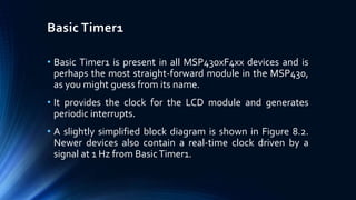 Basic Timer1
• Basic Timer1 is present in all MSP430xF4xx devices and is
perhaps the most straight-forward module in the MSP430,
as you might guess from its name.
• It provides the clock for the LCD module and generates
periodic interrupts.
• A slightly simplified block diagram is shown in Figure 8.2.
Newer devices also contain a real-time clock driven by a
signal at 1 Hz from BasicTimer1.
 