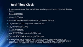 Real-Time Clock
• The current time and date are held in a set of registers that contain the following
bytes:
• Second (RTCSEC).
• Minute (RTCMIN).
• Hour (RTCHOUR), which runs from 0–23 (24-hour format).
• Day of week (RTCDOW), which runs from 0–6.
• Day of month (RTCDAY)
• Month (RTCMON).
• Year (RTCYEARL), assuming BCD format.
• Century (RTCYEARH), assuming BCD format.
• The registers are arranged in pairs that can also be accessed as words. For
example, RTCYEAR = RTCYEARH:RTCYEARL and RTCTIM0 = RTCMIN:RTCSEC.
Their values can be stored either as normal binary numbers or as BCD.
 
